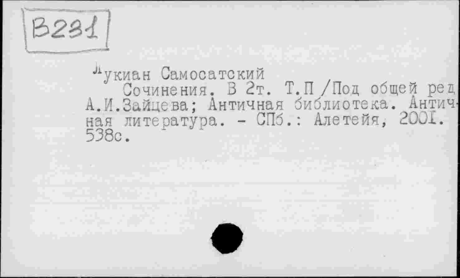 ﻿&2Ï-1 f
лукиан Самосатский
Сочинения. 3 2т. Т.П /Под общей рец А.И.Зайцева; Античная библиотека. Антич ная литература. - СПб.: Алетейя, 2OOI. 538с.	*